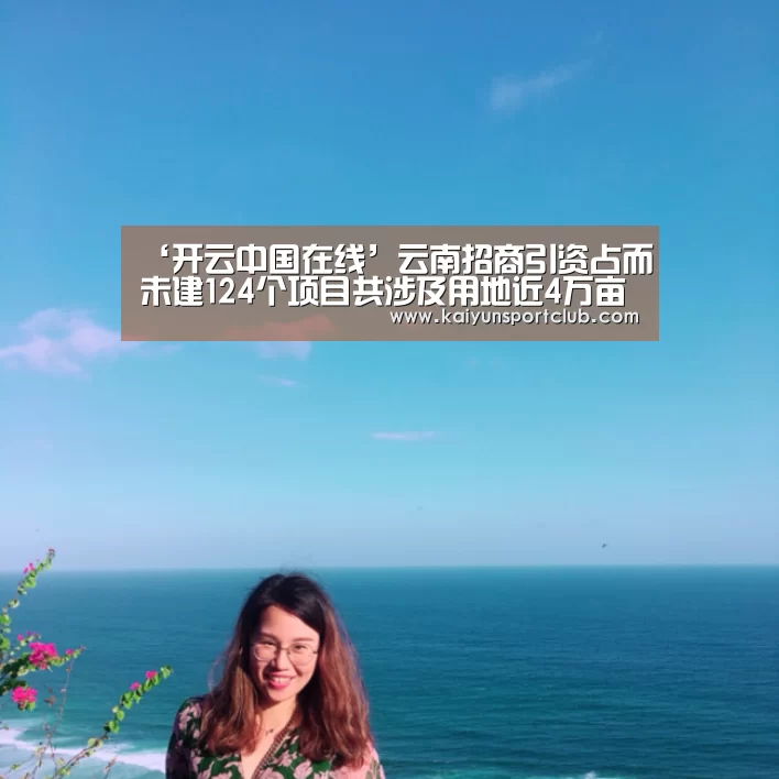 ‘开云中国在线’云南招商引资占而未建124个项目共涉及用地近4万亩(图1) 开云官网